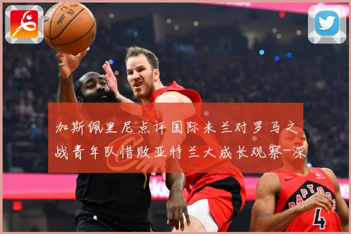 加斯佩里尼点评国际米兰对罗马之战青年队惜败亚特兰大成长观察-深度解析