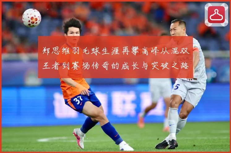 郑思维羽毛球生涯再攀高峰从混双王者到赛场传奇的成长与突破之路-深度解析