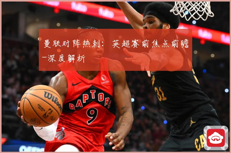 曼联对阵热刺：英超赛前焦点前瞻-深度解析
