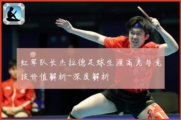红军队长杰拉德足球生涯高光与竞技价值解析-深度解析