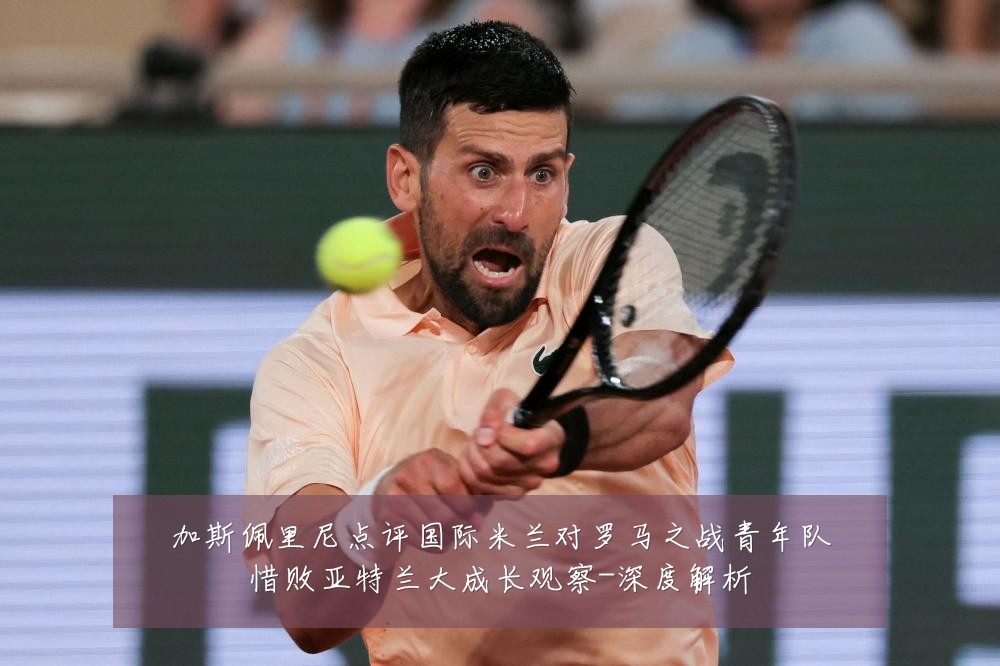 加斯佩里尼点评国际米兰对罗马之战青年队惜败亚特兰大成长观察-深度解析